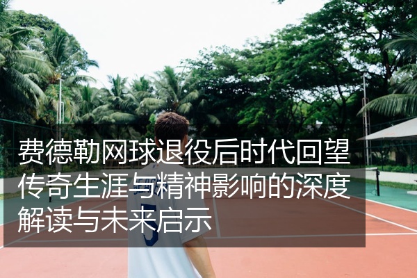 费德勒网球退役后时代回望传奇生涯与精神影响的深度解读与未来启示