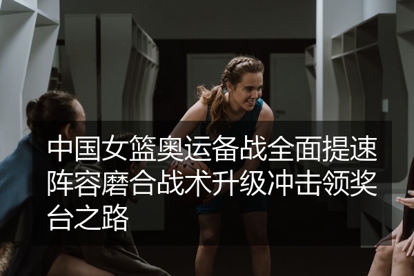 中国女篮奥运备战全面提速阵容磨合战术升级冲击领奖台之路