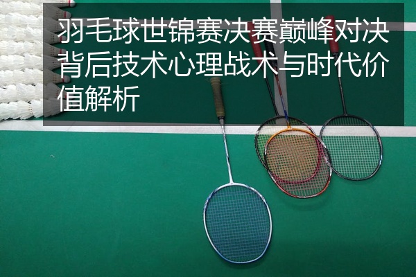 羽毛球世锦赛决赛巅峰对决背后技术心理战术与时代价值解析
