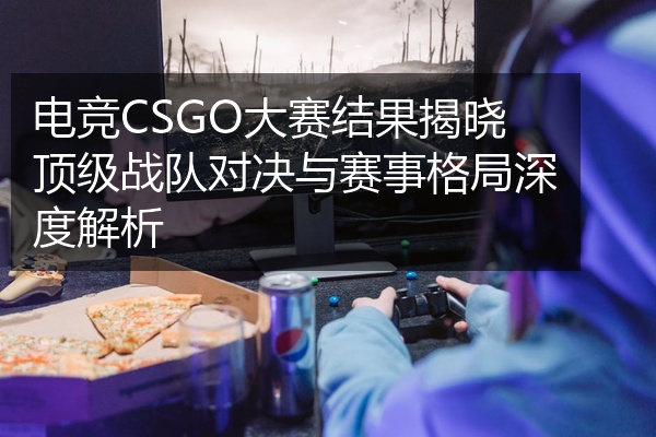 电竞CSGO大赛结果揭晓顶级战队对决与赛事格局深度解析