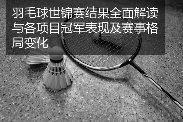 羽毛球世锦赛结果全面解读与各项目冠军表现及赛事格局变化