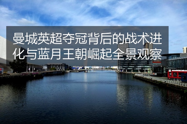 曼城英超夺冠背后的战术进化与蓝月王朝崛起全景观察
