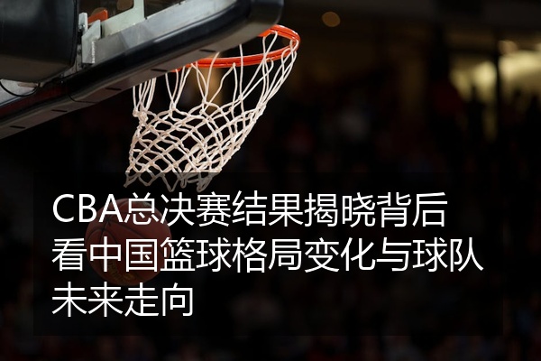 CBA总决赛结果揭晓背后看中国篮球格局变化与球队未来走向